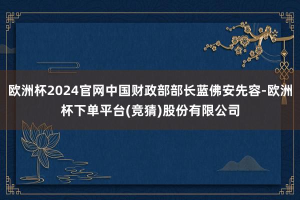 欧洲杯2024官网中国财政部部长蓝佛安先容-欧洲杯下单平台(竞猜)股份有限公司