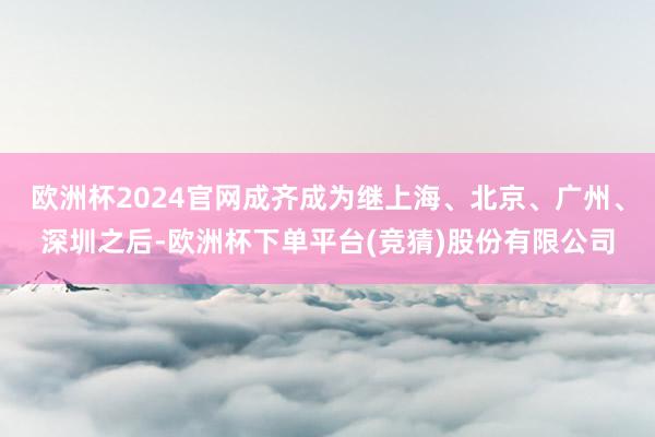 欧洲杯2024官网成齐成为继上海、北京、广州、深圳之后-欧洲杯下单平台(竞猜)股份有限公司
