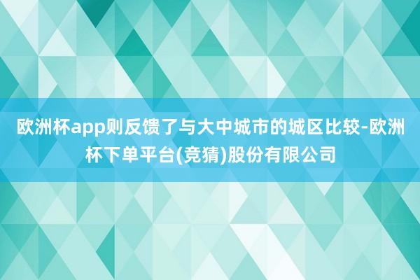 欧洲杯app则反馈了与大中城市的城区比较-欧洲杯下单平台(竞猜)股份有限公司