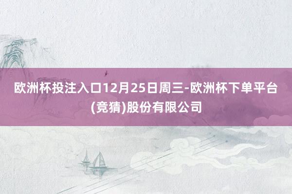 欧洲杯投注入口　　12月25日周三-欧洲杯下单平台(竞猜)股份有限公司