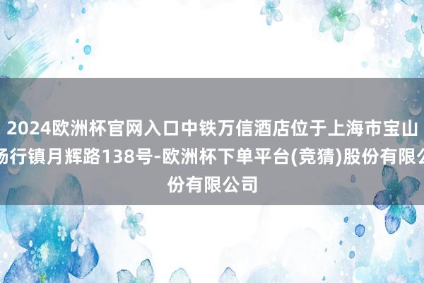 2024欧洲杯官网入口中铁万信酒店位于上海市宝山区杨行镇月辉路138号-欧洲杯下单平台(竞猜)股份有限公司