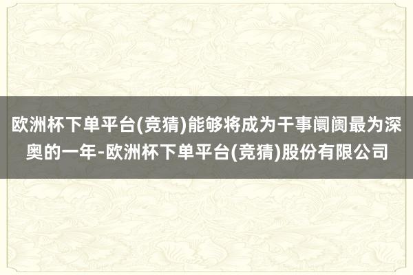 欧洲杯下单平台(竞猜)能够将成为干事阛阓最为深奥的一年-欧洲杯下单平台(竞猜)股份有限公司