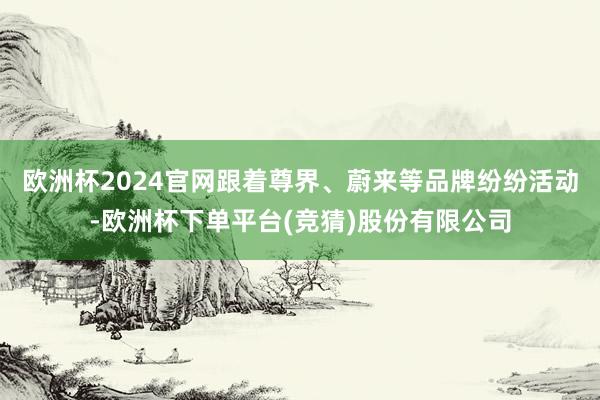 欧洲杯2024官网跟着尊界、蔚来等品牌纷纷活动-欧洲杯下单平台(竞猜)股份有限公司