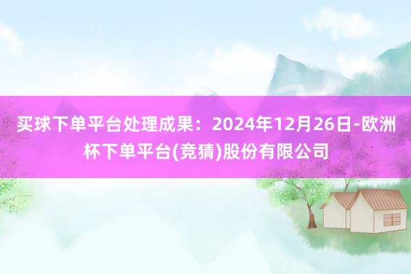 买球下单平台处理成果：2024年12月26日-欧洲杯下单平台(竞猜)股份有限公司