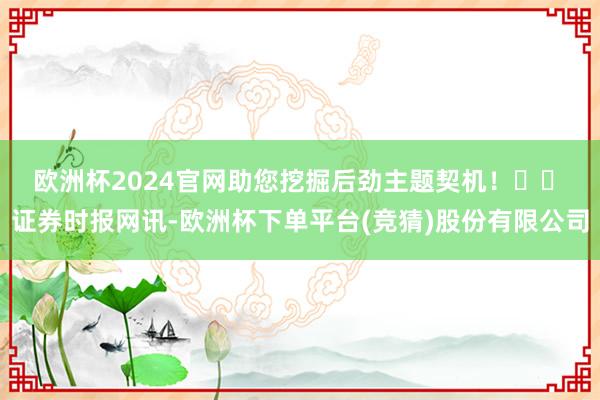 欧洲杯2024官网助您挖掘后劲主题契机！		　　证券时报网讯-欧洲杯下单平台(竞猜)股份有限公司