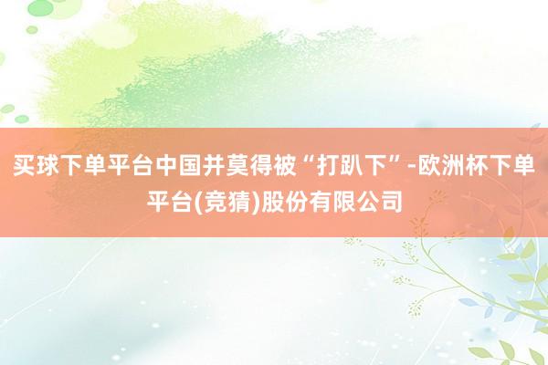买球下单平台中国并莫得被“打趴下”-欧洲杯下单平台(竞猜)股份有限公司