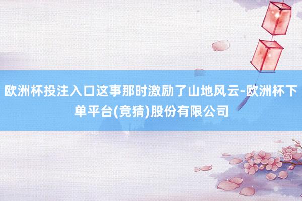 欧洲杯投注入口这事那时激励了山地风云-欧洲杯下单平台(竞猜)股份有限公司
