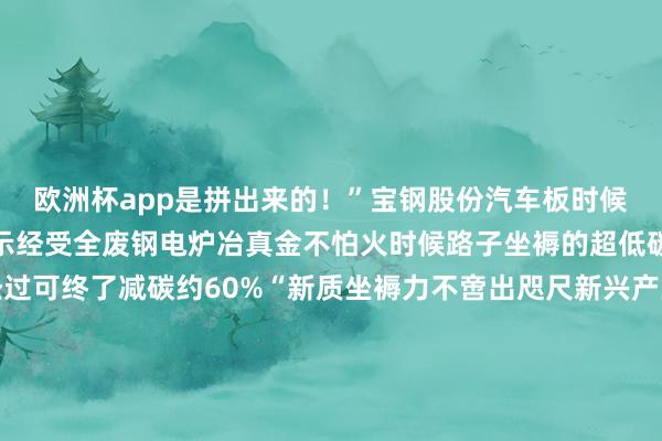 欧洲杯app是拼出来的！”宝钢股份汽车板时候管事首席工程师鲍平暗示经受全废钢电炉冶真金不怕火时候路子坐褥的超低碳排放钢试制胜仗全经过可终了减碳约60%“新质坐褥力不啻出咫尺新兴产业传统产业通过期候雠校、深度转型雷同大要成为莳植新质坐褥力的主阵脚”王一鸣指出发展新质坐褥力是鼓动中国经济高质地发展的主动求变亦然在新一轮科技创新和产业变革中得到主动的政策采纳解读发展故事 感悟念念想伟力东谈主民日报《高质