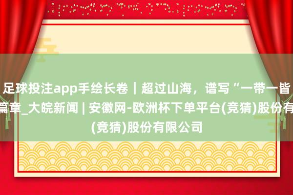 足球投注app手绘长卷｜超过山海，谱写“一带一皆”壮丽篇章_大皖新闻 | 安徽网-欧洲杯下单平台(竞猜)股份有限公司