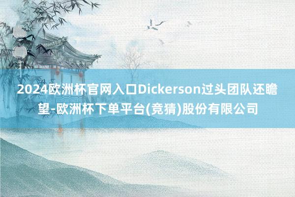 2024欧洲杯官网入口Dickerson过头团队还瞻望-欧洲杯下单平台(竞猜)股份有限公司