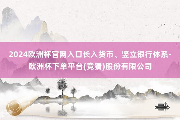 2024欧洲杯官网入口长入货币、竖立银行体系-欧洲杯下单平台(竞猜)股份有限公司