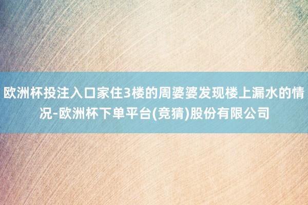 欧洲杯投注入口家住3楼的周婆婆发现楼上漏水的情况-欧洲杯下单平台(竞猜)股份有限公司