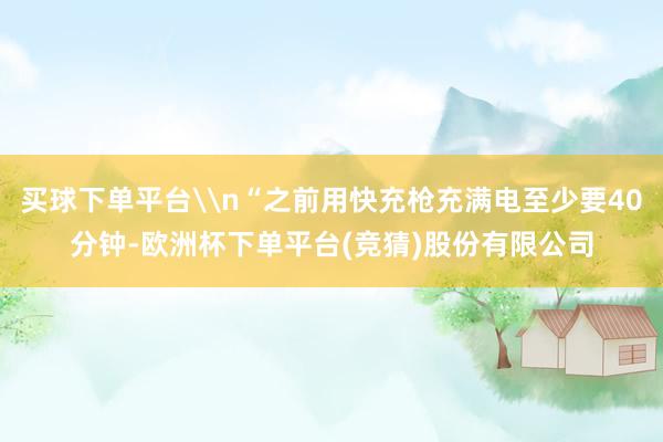 买球下单平台\n“之前用快充枪充满电至少要40分钟-欧洲杯下单平台(竞猜)股份有限公司