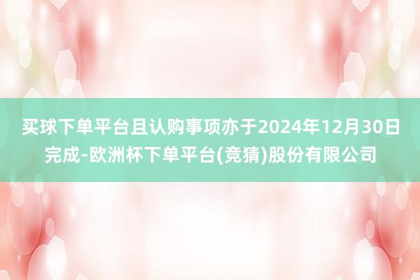 买球下单平台且认购事项亦于2024年12月30日完成-欧洲杯下单平台(竞猜)股份有限公司