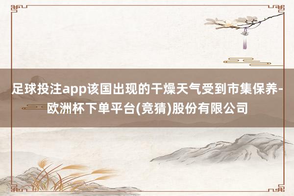 足球投注app该国出现的干燥天气受到市集保养-欧洲杯下单平台(竞猜)股份有限公司