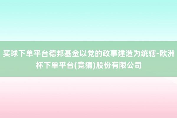 买球下单平台德邦基金以党的政事建造为统辖-欧洲杯下单平台(竞猜)股份有限公司