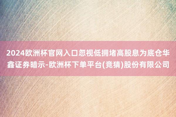 2024欧洲杯官网入口忽视低拥堵高股息为底仓华鑫证券暗示-欧洲杯下单平台(竞猜)股份有限公司