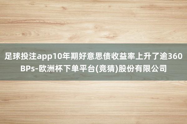 足球投注app10年期好意思债收益率上升了逾360BPs-欧洲杯下单平台(竞猜)股份有限公司