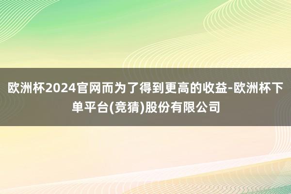 欧洲杯2024官网而为了得到更高的收益-欧洲杯下单平台(竞猜)股份有限公司