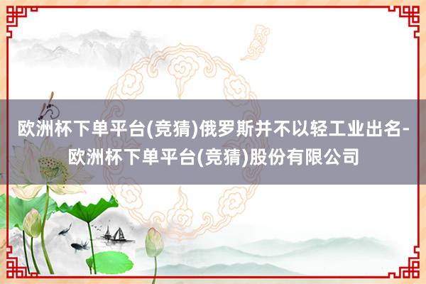 欧洲杯下单平台(竞猜)俄罗斯并不以轻工业出名-欧洲杯下单平台(竞猜)股份有限公司