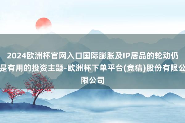 2024欧洲杯官网入口国际膨胀及IP居品的轮动仍然是有用的投资主题-欧洲杯下单平台(竞猜)股份有限公司