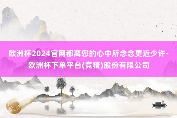 欧洲杯2024官网都离您的心中所念念更近少许-欧洲杯下单平台(竞猜)股份有限公司