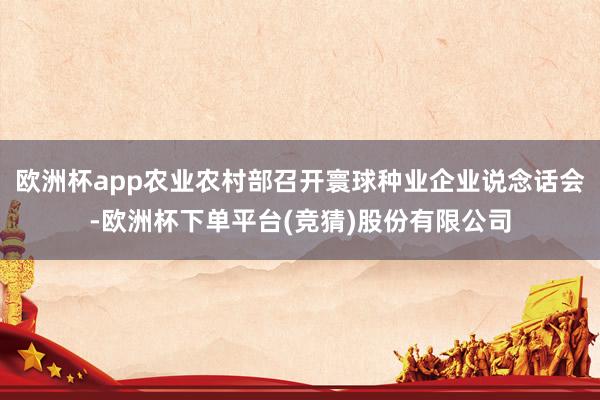 欧洲杯app农业农村部召开寰球种业企业说念话会-欧洲杯下单平台(竞猜)股份有限公司