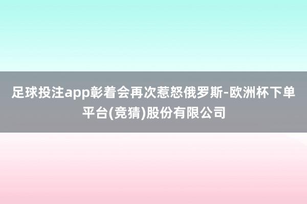 足球投注app彰着会再次惹怒俄罗斯-欧洲杯下单平台(竞猜)股份有限公司