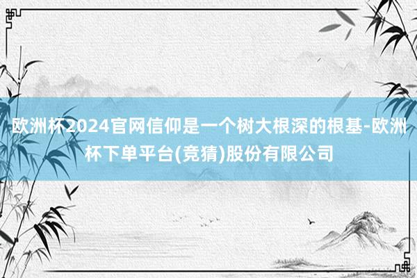 欧洲杯2024官网信仰是一个树大根深的根基-欧洲杯下单平台(竞猜)股份有限公司