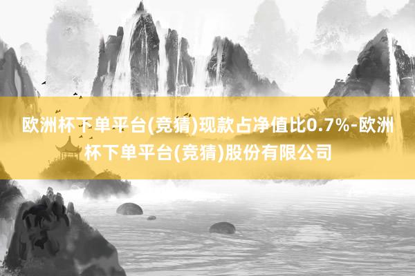 欧洲杯下单平台(竞猜)现款占净值比0.7%-欧洲杯下单平台(竞猜)股份有限公司