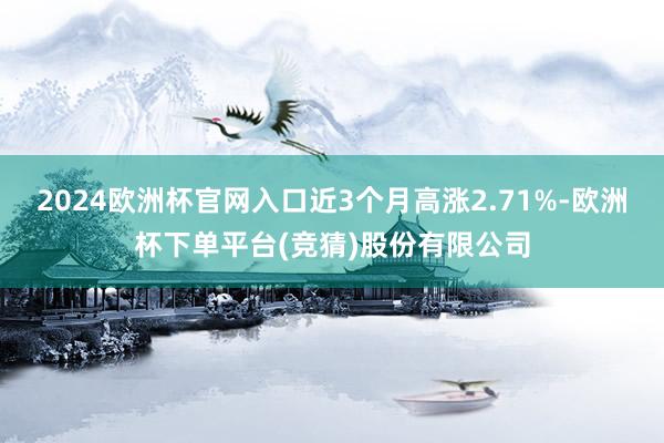 2024欧洲杯官网入口近3个月高涨2.71%-欧洲杯下单平台(竞猜)股份有限公司