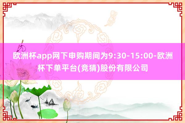 欧洲杯app网下申购期间为9:30-15:00-欧洲杯下单平台(竞猜)股份有限公司