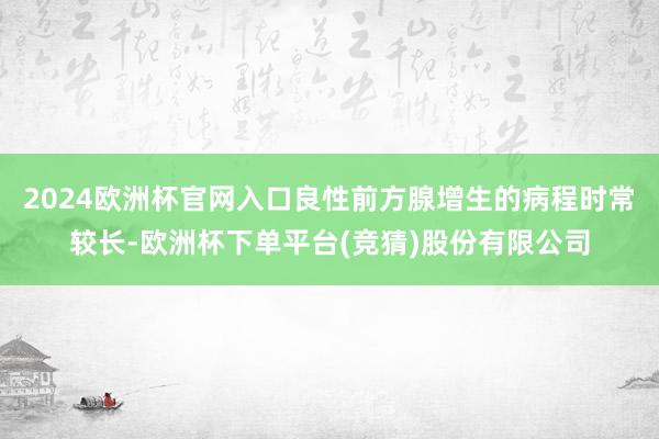 2024欧洲杯官网入口良性前方腺增生的病程时常较长-欧洲杯下单平台(竞猜)股份有限公司