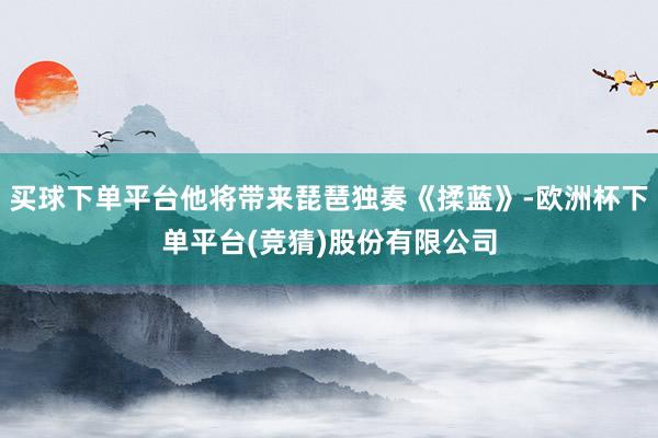 买球下单平台他将带来琵琶独奏《揉蓝》-欧洲杯下单平台(竞猜)股份有限公司