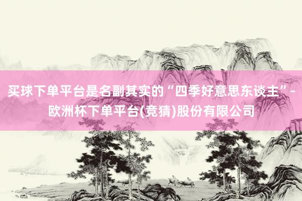 买球下单平台是名副其实的“四季好意思东谈主”-欧洲杯下单平台(竞猜)股份有限公司