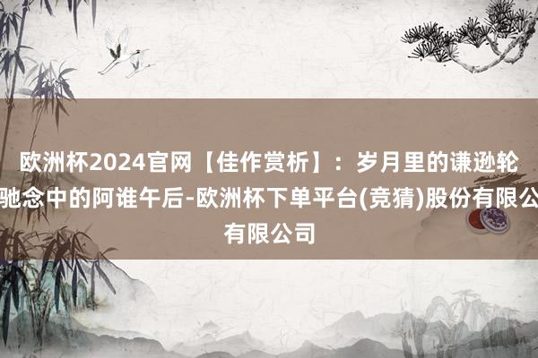 欧洲杯2024官网【佳作赏析】：岁月里的谦逊轮回驰念中的阿谁午后-欧洲杯下单平台(竞猜)股份有限公司