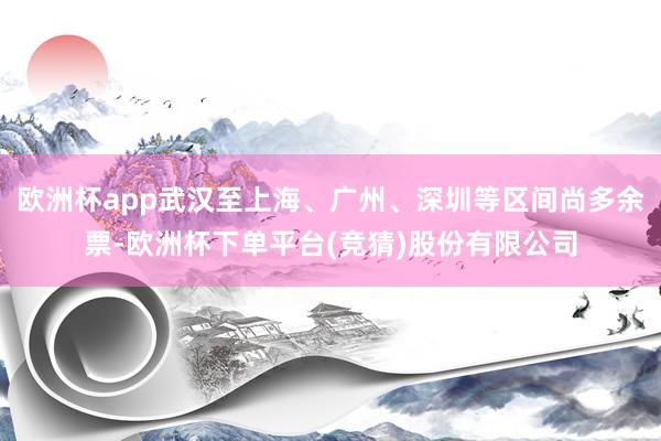 欧洲杯app武汉至上海、广州、深圳等区间尚多余票-欧洲杯下单平台(竞猜)股份有限公司