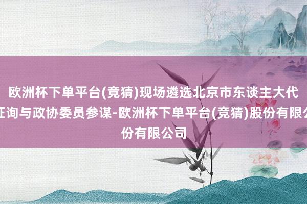 欧洲杯下单平台(竞猜)现场遴选北京市东谈主大代表征询与政协委员参谋-欧洲杯下单平台(竞猜)股份有限公司