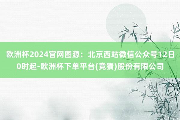 欧洲杯2024官网图源：北京西站微信公众号12日0时起-欧洲杯下单平台(竞猜)股份有限公司