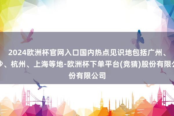 2024欧洲杯官网入口国内热点见识地包括广州、长沙、杭州、上海等地-欧洲杯下单平台(竞猜)股份有限公司