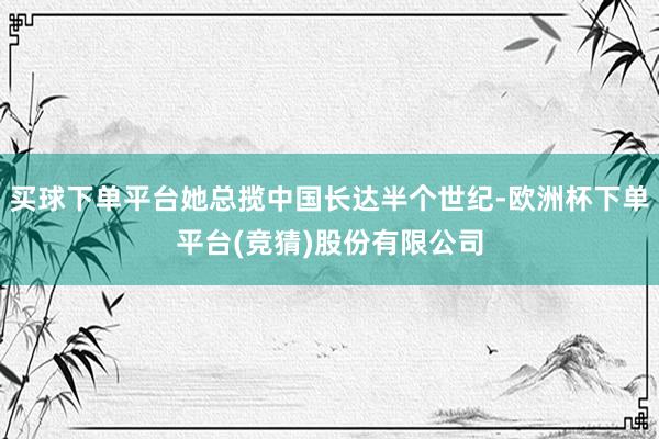 买球下单平台她总揽中国长达半个世纪-欧洲杯下单平台(竞猜)股份有限公司