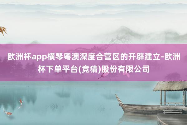 欧洲杯app横琴粤澳深度合营区的开辟建立-欧洲杯下单平台(竞猜)股份有限公司