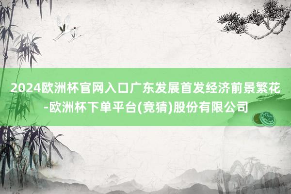 2024欧洲杯官网入口广东发展首发经济前景繁花-欧洲杯下单平台(竞猜)股份有限公司