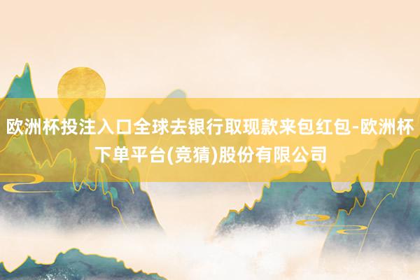 欧洲杯投注入口全球去银行取现款来包红包-欧洲杯下单平台(竞猜)股份有限公司