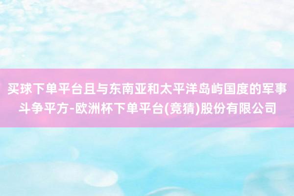 买球下单平台且与东南亚和太平洋岛屿国度的军事斗争平方-欧洲杯下单平台(竞猜)股份有限公司