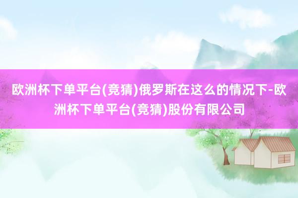 欧洲杯下单平台(竞猜)俄罗斯在这么的情况下-欧洲杯下单平台(竞猜)股份有限公司