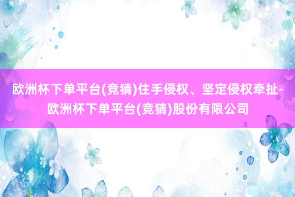 欧洲杯下单平台(竞猜)住手侵权、坚定侵权牵扯-欧洲杯下单平台(竞猜)股份有限公司