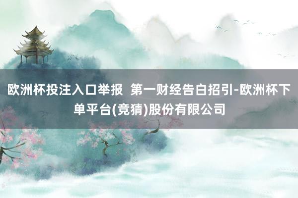 欧洲杯投注入口举报  第一财经告白招引-欧洲杯下单平台(竞猜)股份有限公司