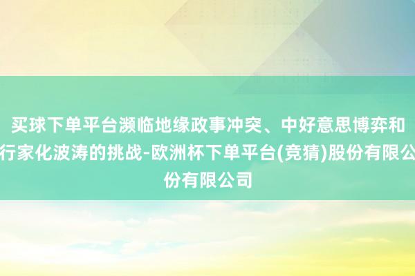 买球下单平台濒临地缘政事冲突、中好意思博弈和逆行家化波涛的挑战-欧洲杯下单平台(竞猜)股份有限公司
