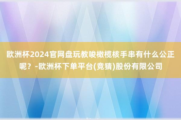 欧洲杯2024官网盘玩教唆橄榄核手串有什么公正呢？-欧洲杯下单平台(竞猜)股份有限公司